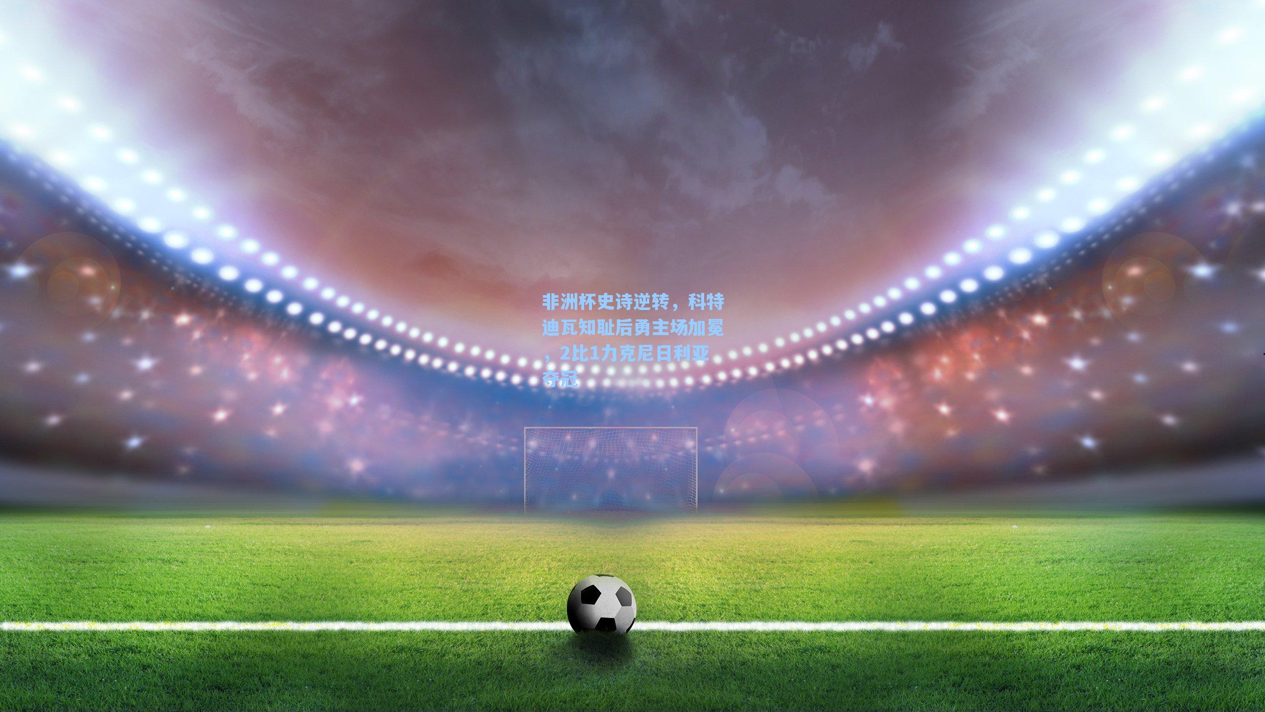 【爱游戏官网网页版入口】非洲杯史诗逆转，科特迪瓦知耻后勇主场加冕，2比1力克尼日利亚夺冠