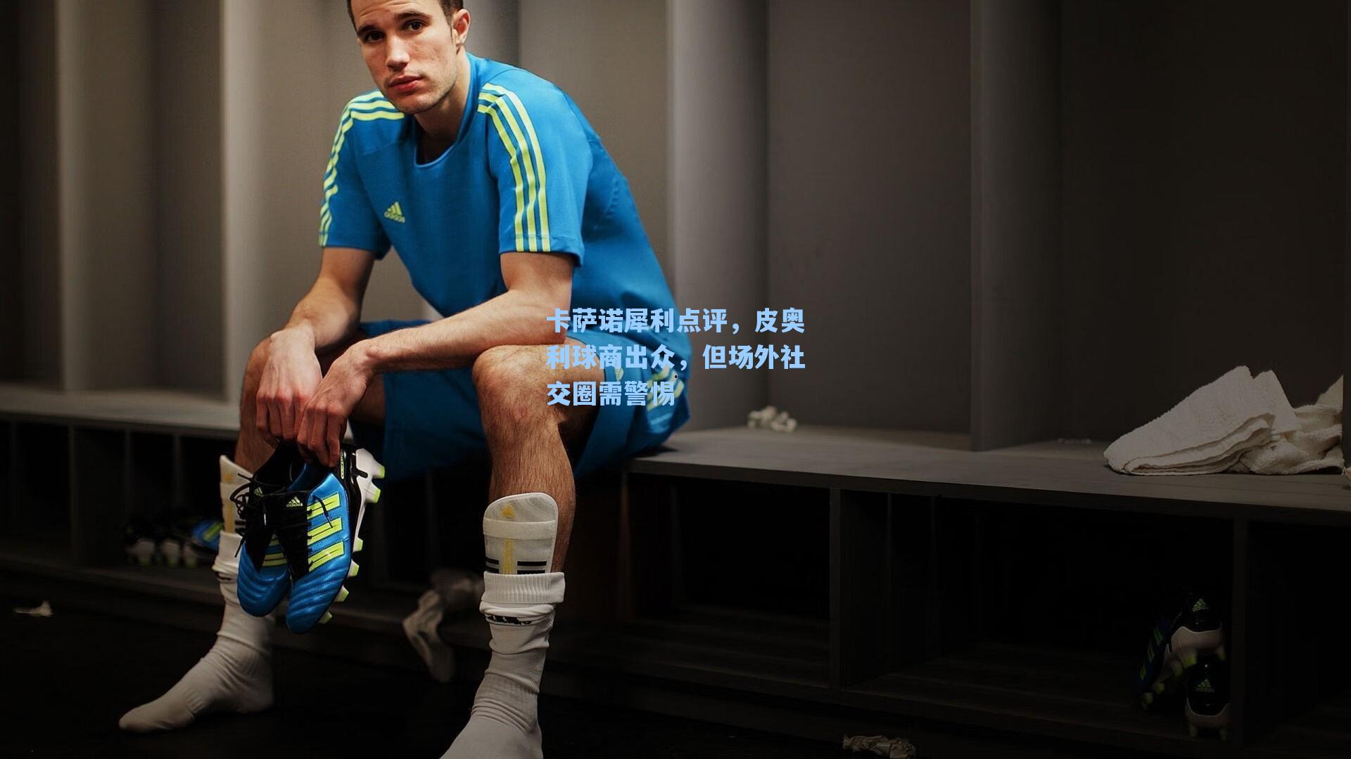 爱游戏官网网页版入口：卡萨诺犀利点评，皮奥利球商出众，但场外社交圈需警惕